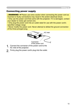 Page 13
13

Setting up
Connecting power supply
WARNING  ►Please use extra caution when connecting the power cord as 
incorrect or faulty connections may result in ﬁre and/or electrical shock.
• Only use the power cord that came with the projector. If it is damaged, contact 
your dealer to newly get correct one.
• Only plug the power cord into an outlet rated for use with the power cord's 
speciﬁed voltage range.
• Never modify the power cord. Never attempt to defeat the ground connection 
of the...