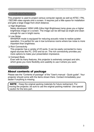 Page 3
3

Projector features / Preparations
Projector features
This projector is used to project various computer signals as well as NTSC / PAL 
/ SECAM video signals onto a screen. It requires just a little space for installation 
and gets a large image from short distance.
 High Brightness
Newly developed 165W UHB (Ultra High Brightness) lamp gives you a higher 
brightness image on a screen. The image can be still kept as bright and clean 
enough for use in bright rooms.
 Low Noise
WHISPER mode is equipped...