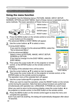 Page 22
22
Multifunctional settings
Multifunctional settings
Using the menu function
This projector has the following menus: PICTURE, IMAGE, INPUT, SETUP, 
SCREEN, OPTION and EASY MENU. Each of these menus is operated using the 
same methods. The basic operations of these menus are as follows.
1. Press the MENU button on the remote control or one of the 
cursor buttons on the projector.  
 
The advanced MENU or EASY MENU will appear. 
2. Use the cursor buttons ▲/▼ to select a menu.
  At the EASY MENU 
If you...