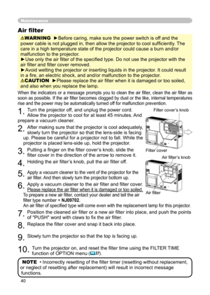 Page 40
40

Maintenance
When  the  indicators  or  a  message  prompts  you  to  clean  the  air  ﬁlter,  clean  the  air  ﬁlter  as 
soon as possible. If the air ﬁlter becomes clogged by dust or the like, internal temperatures 
rise and the power may be automatically turned off for malfunction prevention.
1. Turn the projector off, and unplug the power cord. 
Allow the projector to cool for at least 45 minutes. And 
prepare a vacuum cleaner.
2. After making sure that the projector is cool adequately, 
slowly...