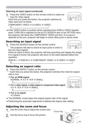 Page 1919
Operating
Adjusting the zoom and focus
1.Use the zoom ring to adjust the screen size. 
2.Use the focus ring to focus the picture.
Selecting an aspect ratio
1.Press the ASPECT button on the remote control.  
Each time you press the button, the projector switches the mode for aspect 
ratio in turn. 
€For an RGB signal
NORMAL 
Æ 4:3 
Æ16:9
Æ SMALL
€For a video signal, s-video signal or component video signal
4:3
Æ16:9
Æ14:9
Æ SMALL
€For a no signal 
¿[HG
