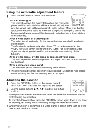 Page 2020
Operating
Using the automatic adjustment feature
1.Press the AUTO button on the remote control. 
€For an RGB signal
The vertical position, the horizontal position, the horizontal 
phase and the horizontal size will be automatically adjusted.
And the aspect ratio will be automatically set to default. Make sure that the 
application window is set to its maximum size prior to attempting to use this 
feature. A dark picture may still be incorrectly adjusted. Use a bright picture 
when adjusting.
€For a...