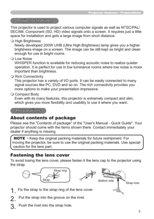 Page 33
Fastening the lens cover
To avoid losing the lens cover, please fasten it the lens cap to the projector using 
the strap.
1.Fix the strap to the strap ring of the lens cover.
2.Put the strap into the groove on the rivet.
3.Push the rivet into the strap hole.
Projector features / Preparations
Projector features
This projector is used to project various computer signals as well as NTSC/PAL/
SECAM, Component (SD, HD) video signals onto a screen. It requires just a little 
space for installation and gets a...