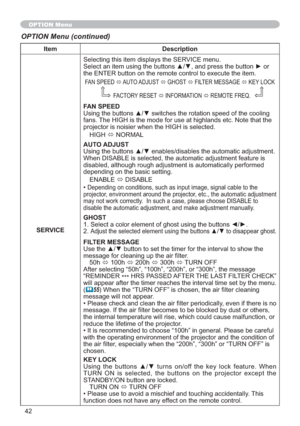 Page 4242
Item Description
SERVICESelecting this item displays the SERVICE menu.

the ENTER button on the remote control to execute the item.
FAN SPEED
Ù AUTO ADJUST 
Ù GHOST
Ù FILTER MESSAGE 
Ù KEY LOCK 
FACTORY RESET 
Ù INFORMATION 
Ù REMOTE FREQ.
FAN SPEED
J
fans. The HIGH is the mode for use at highlands etc. Note that the 
projector is noisier when the HIGH is selected.
HIGH
Ù NORMAL
AUTO ADJUST

When DISABLE is selected, the automatic adjustment feature is 
disabled, although rough adjustment is...