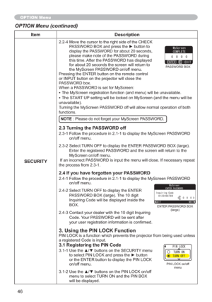 Page 4646
Item Description
SECURITY
2.2-4 Move the cursor to the right side of the CHECK 
3$66:25%2;DQGSUHVVWKHyEXWWRQWR
display the PASSWORD for about 20 seconds, 
please make note of the PASSWORD during 
this time. After the PASSWORD has displayed 
for about 20 seconds the screen will return to 
the MyScreen PASSWORD on/off menu.
Pressing the ENTER button on the remote control 
or INPUT button on the projector will close the 
PASSWORD box.
When a PASSWORD is set for MyScreen:
The MyScreen...