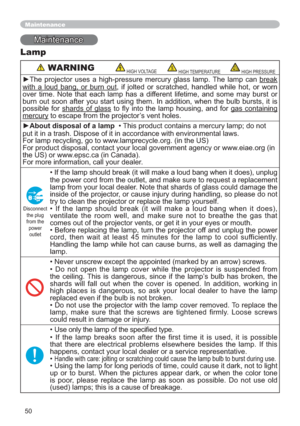 Page 5050
Maintenance
Maintenance
Lamp
 WARNINGHIGH VOLTAGEHIGH TEMPERATUREHIGH PRESSURE
yThe projector uses a high-pressure mercury glass lamp. The lamp can break
with a loud bang, or burn out, if jolted or scratched, handled while hot, or worn 
over time. Note that each lamp has a different lifetime, and some may burst or 
burn out soon after you start using them. In addition, when the bulb bursts, it is 
possible for shards of glass WR 