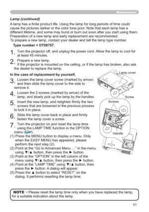 Page 5151
Lamp (continued)
$VRIWLPHFRXOG
cause the pictures darker or the color tone poor. Note that each lamp has a 
different lifetime, and some may burst or burn out soon after you start using them. 
Preparation of a new lamp and early replacement are recommended.
To prepare a new lamp, contact your dealer and tell the lamp type number.
Type number = DT00757.
1.Turn the projector off, and unplug the power cord. Allow the lamp to cool for 
at least 45 minutes.
2.Prepare a new lamp. 
If the projector is...