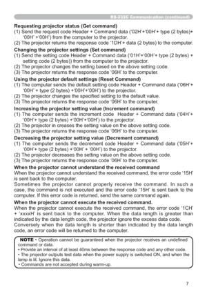 Page 697
RS-232C Communication (continued)
Requesting projector status (Get command)
(1) Send the request code Header + Command data (‘02H’+‘00H’+ type (2 bytes)+
‘00H’ +‘00H’) from the computer to the projector.
(2) The projector returns the response code ‘1DH’+ data (2 bytes) to the computer.
Changing the projector settings (Set command)
(1) Send the setting code Header + Command data (‘01H’+‘00H’+ type (2 bytes) + 
setting code (2 bytes)) from the computer to the projector. 
(2) The projector changes the...