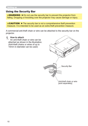 Page 1010
Setting up
Using the Security Bar
WARNING
falling. Dropping or knocking over the projector may cause damage or injury.
A commercial anti-theft chain or wire can be attached to the security bar on the 
projector. 
1.How to attach
An anti-theft chain or wire can be 
attached as shown in the illustration.
(Anti-theft chains or wires of up to 
10mm in diameter can be used)
Anti-theft chain or wire
[sold separately]
Security Bar
CAUTION
measure. It is intended to be used as an extra theft prevention measure. 