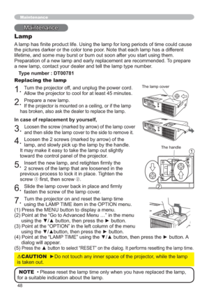 Page 4848
0DLQWHQDQFH
Lamp
$RIWLPHFRXOGFDXVH
WKHSLFWXUHVGDUNHURUWKHFRORUWRQHSRRU1RWHWKDWHDFKODPSKDVDGLIIHUHQW
VLQJWKHP
7RSUHSDUH

Type number : DT00781
Replacing the lamp
7XUQWKHSURMHFWRURIIDQGXQSOXJWKHSRZHUFRUG

3UHSDUHDQHZODPS


In case of replacement by yourself,


/RRVHQWKHVFUHZVPDUNHGE\DUURZRIWKH
ODPSDQGVORZO\SLFNXSWKHODPSE\WKHKDQGOH
,WPD\PDNHLWHDV\WRWDNHWKHODPSRXWVOLJKWO\
WRZDUGWKHFRQWUROSDQHORIWKHSURMHFWRU...