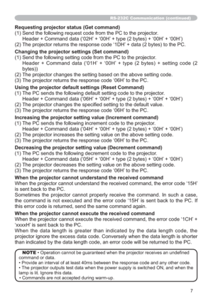 Page 647
RS-232C Communication (continued)
Requesting projector status (Get command)
(1) Send the following request code from the PC to the projector.
Header + Command data (‘02H’ + ‘00H’ + type (2 bytes) + ‘00H’ + ‘00H’)
(2) The projector returns the response code ‘1DH’ + data (2 bytes) to the PC.
Changing the projector settings (Set command)
(1) Send the following setting code from the PC to the projector.
  Header + Command data (‘01H’ + ‘00H’ + type (2 bytes) + setting code (2 
bytes))
(2) The projector...