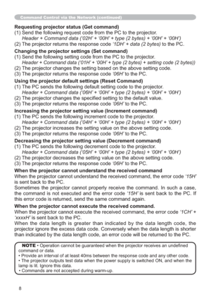 Page 788
Command Control via the Network (continued)
Requesting projector status (Get command)
(1) Send the following request code from the PC to the projector.
 Header + Command data (‘02H’ + ‘00H’ + type (2 bytes) + ‘00H’ + ‘00H’)
(2) The projector returns the response code ‘1DH’ + data (2 bytes) to the PC.
Changing the projector settings (Set command)
(1) Send the following setting code from the PC to the projector.
Header + Command data (‘01H’ + ‘00H’ + type (2 bytes) + setting code (2 bytes))
(2) The...