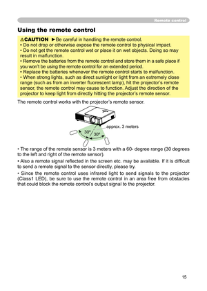 Page 15
15

Remote control
Using the remote control
CAUTION  ►Be careful in handling the remote control.
• Do not drop or otherwise expose the remote control to physical impact.
• Do not get the remote control wet or place it on wet objects. Doing so may 
result in malfunction.
• Remove the batteries from the remote control and store them in a safe place if 
you won’t be using the remote control for an extended period. 
• Replace the batteries whenever the remote control starts to malfunction. 
• When strong...