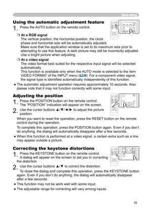 Page 19
19

Operating
Correcting the keystone distortions
1. Press the KEYSTONE button on the remote control. 
A dialog will appear on the screen to aid you in correcting 
the distortion.
2. Use the cursor buttons ▲/▼ to correct the distortion.
To close the dialog and complete this operation, press the KEYSTONE button 
again. Even if you don’t do anything, the dialog will automatically disappear 
after a few seconds. 
● This function may not be work well with some input.
● The adjustable range for correcting...