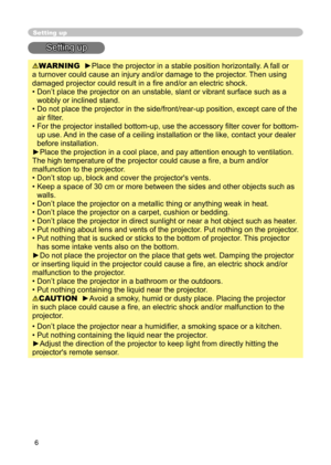 Page 6
6

Setting up
Setting up
WARNING  ►Place the projector in a stable position horizontally. A fall or 
a turnover could cause an injury and/or damage to the projector. Then using 
damaged projector could result in a ﬁre and/or an electric shock.
•  Don’t place the projector on an unstable, slant or vibrant surface such as a 
wobbly or inclined stand.
•  Do not place the projector in the side/front/rear-up position, except care of the  air ﬁlter. 
•  For the projector installed bottom-up, use the accessory...