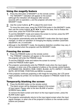 Page 20
20

Operating
Freezing the screen
1. Press the FREEZE button on the remote control.  
The “FREEZE” indication will appear on the screen, and 
the projector will enter the FREEZE mode.
To exit the FREEZE mode and restore the screen to normal, 
press the FREEZE button again. 
● The projector automatically exits the FREEZE mode when the input signal  changes, or when one of the projector’s buttons or the remote control buttons 
of STANDBY/ON, SEARCH, RGB, VIDEO, BLANK, AUTO, ASPECT, VOLUME, 
MUTE,...