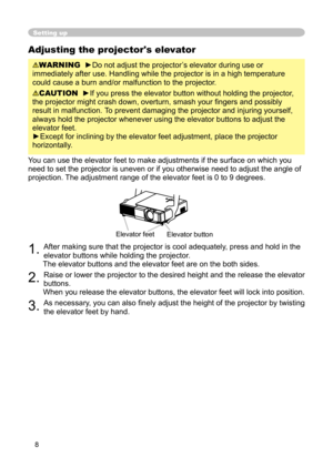 Page 8
8

Adjusting the projector's elevator
WARNING  ►Do not adjust the projector’s elevator during use or 
immediately after use. Handling while the projector is in a high temperature 
could cause a burn and/or malfunction to the projector. 
CAUTION  ►If you press the elevator button without holding the projector, 
the projector might crash down, overturn, smash your ﬁngers and possibly 
result in malfunction.  To prevent damaging the projector and injuring yourself, 
always hold the projector whenever...