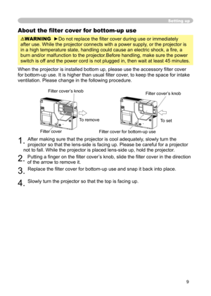 Page 9
9

Setting up
About the ﬁlter cover for bottom-up use
WARNING  ►Do not replace the ﬁlter cover during use or immediately 
after use. While the projector connects with a power supply, or the projector is 
in a high temperature state, handling could cause an electric shock, a ﬁ re, a 
burn and/or malfunction to the projector.Before handling, make sure the power 
switch is off and the power cord is not plugged in, then wait at least 45 minutes.
When the projector is installed bottom up, please use the...