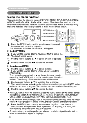 Page 24
24
Multifunctional settings
Multifunctional settings
Using the menu function
This projector has the following menus: PICTURE, IMAGE, INPUT, SETUP, SCREEN, 
OPTION, and EASY MENU. EASY MENU cosists of functions often used, and the 
other menus are classiﬁed into each purpose. Each of these menus is operated using 
the same methods. The basic operations of these menus are as follows.
1. Press the MENU button on the remote control or one of 
the cursor buttons on the projector.  
 
The Advanced MENU or...