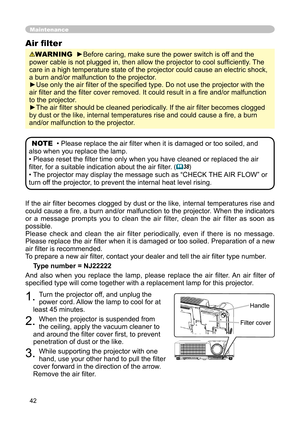 Page 42
42

If the air ﬁlter becomes clogged by dust or the like, internal temperatures rise and 
could cause a ﬁre, a burn and/or malfunction to the projector. When the indicators 
or  a  message  prompts  you  to  clean  the  air  filter,  clean  the  air  filter  as  soon  as 
possible.
Please  check  and  clean  the  air  filter  periodically,  even  if  there  is  no  message.
Please replace the air ﬁlter when it is damaged or too soiled. Preparation of a new 
air ﬁlter is recommended.
To prepare a new air...