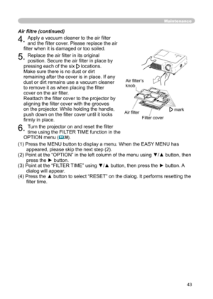 Page 43
43

Maintenance
4. Apply a vacuum cleaner to the air ﬁlter 
and the ﬁlter cover. Please replace the air 
ﬁlter when it is damaged or too soiled.
5. Replace the air ﬁlter in its original 
position. Secure the air ﬁlter in place by 
pressing each of the six  locations. 
Make sure there is no dust or dirt 
remaining after the cover is in place. If any 
dust or dirt remains use a vacuum cleaner 
to remove it as when placing the ﬁlter 
cover on the air ﬁlter.
 
Reattach the ﬁlter cover to the projector by...