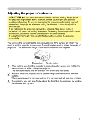 Page 9
9

Adjusting the projector's elevator
CAUTION  ►If you press the elevator button without holding the projector, 
the projector might crash down, overturn, smash your ﬁngers and possibly 
result in malfunction.  To prevent damaging the projector and injuring yourself, 
always hold the projector whenever using the elevator buttons to adjust the 
elevator feet.
►Do not incline the projector rightward or leftward. Also do not incline it 
backward or forward exceeding 9 degrees. Exceeding these range...