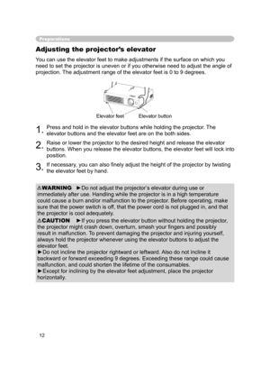 Page 12
12

Preparations
Adjusting the projector’s elevator
You can use the elevator feet to make adjustments if the surface on which you 
need to set the projector is uneven or if you otherwise need to adjust the angle of 
projection. The adjustment range of the elevator feet is 0 to 9 degrees.
1.Press and hold in the elevator buttons while holding the projector. The 
elevator buttons and the elevator feet are on the both sides.
2.Raise or lower the projector to the desired height and release the elevator...