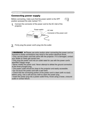 Page 16
16

Preparations
Connecting power supply
1.Connect the connector of the power cord to the AC inlet of the 
projector.
2.Firmly plug the power cord's plug into the outlet.
Before connecting, make sure that the power switch is the OFF 
position (pressed the side marked “O”).
►Please use extra caution when connecting the power cord as 
incorrect or faulty connections may result in ﬁre and/or electrical shock.
• Only use the power cord that came with the projector. If it is damaged, contact 
your dealer...