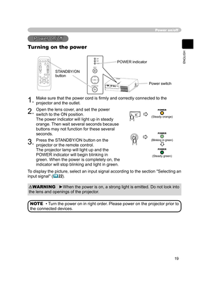 Page 19
19
ENGLISH

Power on/off
Power on/off
Turning on the power
1.Make sure that the power cord is ﬁrmly and correctly connected to the 
projector and the outlet.
2.Open the lens cover, and set the power 
switch to the ON position.
The power indicator will light up in steady 
orange. Then wait several seconds because 
buttons may not function for these several 
seconds.
3.Press the STANDBY/ON button on the 
projector or the remote control.  
The projector lamp will light up and the 
POWER indicator will...