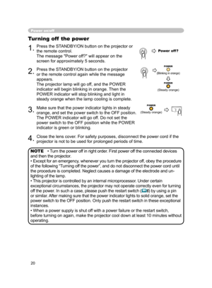 Page 20
20

Power on/off
Turning off  the power
1.Press the STANDBY/ON button on the projector or 
the remote control.
The message "Power off?" will appear on the 
screen for approximately 5 seconds.
2.Press the STANDBY/ON button on the projector 
or the remote control again while the message 
appears.
The projector lamp will go off, and the POWER 
indicator will begin blinking in orange. Then the 
POWER indicator will stop blinking and light in 
steady orange when the lamp cooling is complete.
3.Make...