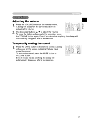 Page 21
21
ENGLISH

Operating
Adjusting the volume
1.Press the VOLUME button on the remote control.
A dialog will appear on the screen to aid you in 
adjusting the volume.
2.Use the cursor buttons ▲/▼ to adjust the volume.
To close the dialog and complete the operation, press 
the VOLUME button again. Even if you do not do anything, the dialog will 
automatically disappear after a few seconds.
Operating
Temporarily muting the sound
1.Press the MUTE button on the remote control. A dialog 
will appear on the...