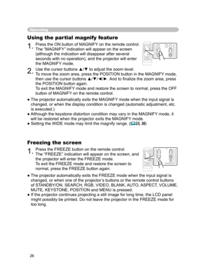 Page 26
26

Operating
1.Press the ON button of MAGNIFY on the remote control. 
The “MAGNIFY” indication will appear on the screen 
(although the indication will disappear after several 
seconds with no operation), and the projector will enter 
the MAGNIFY mode.
Using the partial magnify feature
2.Use the cursor buttons ▲/▼ to adjust the zoom level.
To move the zoom area, press the POSITION button in the MAGNIFY mode, 
then use the cursor buttons ▲/▼/◄/►. And to ﬁnalize the zoom area, press 
the POSITION button...