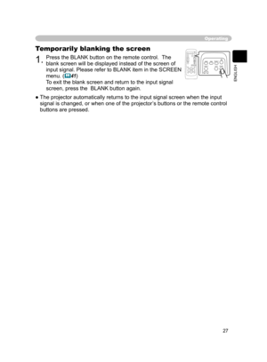 Page 27
27
ENGLISH

Operating
1.Press the BLANK button on the remote control.  The 
blank screen will be displayed instead of the screen of 
input signal. Please refer to BLANK item in the SCREEN 
menu. (41)
To exit the blank screen and return to the input signal 
screen, press the  BLANK button again.
Temporarily blanking the screen
●  The projector automatically returns to the input signal screen when the input  signal is changed, or when one of the projector’s buttons or the remote control 
buttons are...