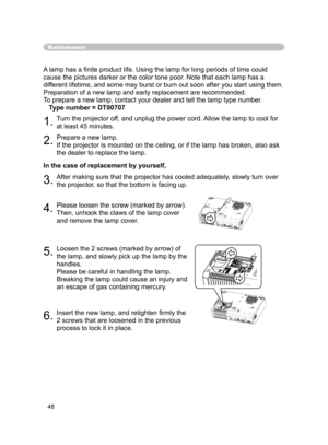 Page 48
48

Maintenance
In the case of replacement by yourself, A lamp has a ﬁnite product life. Using the lamp for long periods of time could 
cause the pictures darker or the color tone poor. Note that each lamp has a 
different lifetime, and some may burst or burn out soon after you start using them. 
Preparation of a new lamp and early replacement are recommended.
To prepare a new lamp, contact your dealer and tell the lamp type number.
   Type number = DT00707
1.Turn the projector off, and unplug the power...