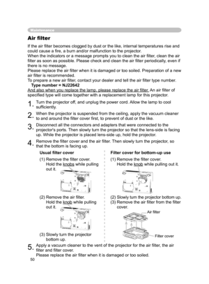 Page 50
50

Maintenance
Air ﬁlter
If the air ﬁlter becomes clogged by dust or the like, internal temperatures rise and 
could cause a ﬁre, a burn and/or malfunction to the projector.
When the indicators or a message prompts you to clean the air ﬁlter, clean the air 
ﬁlter as soon as possible. Please check and clean the air ﬁlter periodically, even if 
there is no message.
Please replace the air ﬁlter when it is damaged or too soiled. Preparation of a new 
air ﬁlter is recommended.
To prepare a new air ﬁlter,...