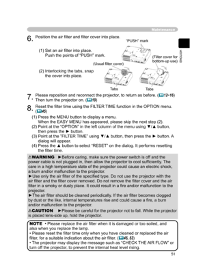 Page 51
51
ENGLISH

Maintenance
6.Position the air ﬁlter and ﬁlter cover into place.
7. Please reposition and reconnect the projector, to return as before. (12~16) 
Then turn the projector on. (19)
(1)  Set an air ﬁlter into place.
 
Push the points of “PUSH” mark.
(2)  Interlocking the tabs, snap 
the cover into place.
8.Reset the ﬁlter time using the FILTER TIME function in the OPTION menu.
(45)
(1)  Press the MENU button to display a menu.
 
When the EASY MENU has appeared, please skip the next step (2)....