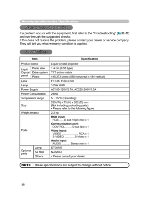 Page 58
58

Warranty and after-ser vice / Speciﬁcations
Warranty and after-service
If a problem occurs with the equipment, ﬁrst refer to the “Troubleshooting” (53~57) 
and run through the suggested checks.
If this does not resolve the problem, please contact your dealer or service company. 
They will tell you what warranty condition is applied.
Speciﬁcations
• These speciﬁcations are subject to change without notice.
NOTE
Item Speciﬁcation
Product nameLiquid crystal projector
LiquidCrystalpanel
Panel size1.4...