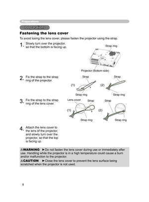 Page 8
8

Preparations
Preparations
Fastening the lens cover
To avoid losing the lens cover, please fasten the projector using the strap.
1.Slowly turn over the projector, 
so that the bottom is facing up.
2.Fix the strap to the strap 
ring of the projector.
3.Fix the strap to the strap 
ring of the lens cover.
4.Attach the lens cover to 
the lens of the projector, 
and slowly turn over the 
projector, so that the top 
is facing up.
►Do not fasten the lens cover during use or immediately after 
use. Handling...