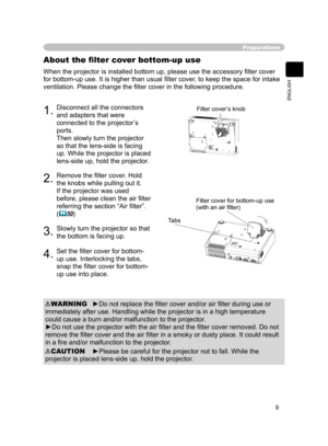 Page 9
9
ENGLISH

Preparations
When the projector is installed bottom up, please use the accessory ﬁlter cover 
for bottom-up use. It is higher than usual ﬁlter cover, to keep the space for intake 
ventilation. Please change the ﬁlter cover in the following procedure.
About the ﬁlter cover bottom-up use
1.Disconnect all the connectors 
and adapters that were 
connected to the projector’s 
ports.
Then slowly turn the projector 
so that the lens-side is facing 
up. While the projector is placed 
lens-side up,...