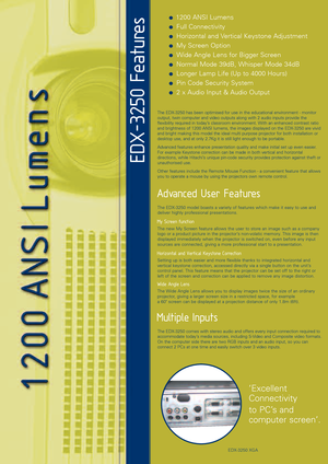 Page 2  1200 ANSI Lumens
 Full Connectivity
 Horizontal and Vertical Keystone Adjustment
 My Screen Option
 Wide Angle Lens for Bigger Screen
 Normal Mode 39dB, Whisper Mode 34dB
 Longer Lamp Life (Up to 4000 Hours)
 Pin Code Security System
 2 x Audio Input & Audio Output
The EDX3250 model boasts a variety of features which make it easy to use and
deliver highly professional presentations. 
My Screen function
The new My Screen feature allows the user to store an image such as a company
logo or a product...