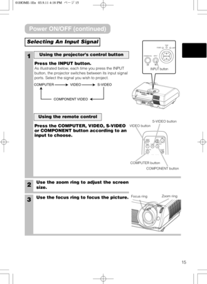 Page 1515
SEARCHSRCVIDEOVSVC
WIDE AUTO BLANKPCVOLUME
COMPUTERCOMPONENT S-VIDEO
OFFON
Selecting An Input Signal
1
2Use the zoom ring to adjust the screen
size.
3Use the focus ring to focus the picture. Press the INPUT button.
As illustrated below, each time you press the INPUT
button, the projector switches between its input signal
ports. Select the signal you wish to project.
Using the projector’s control button
Press the COMPUTER, VIDEO, S-VIDEO
or COMPONENT button according to an
input to choose.
Using the...
