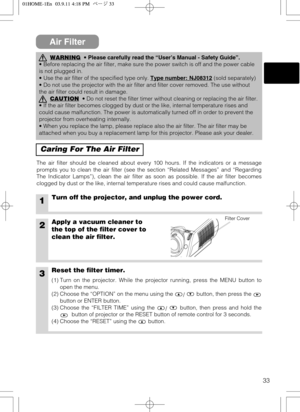 Page 3333
Air Filter
Caring For The Air Filter
The air filter should be cleaned about every 100 hours. If the indicators or a message
prompts you to clean the air filter (see the section “Related Messages” and “Regarding
The Indicator Lamps”), clean the air filter as soon as possible. If the air filter becomes
clogged by dust or the like, internal temperature rises and could cause malfunction.
1Turn off the projector, and unplug the power cord.
2Apply a vacuum cleaner to
the top of the filter cover to
clean the...