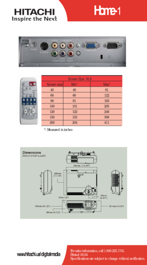 Page 2Home-1
For sales information, call 1.800.225.1741.
Printed 03.04
Specifications are subject to change without notification.www.hitachi.us/digitalmedia
Screen Size 16:9
Screen size   Min*  Max*  
40   40  81  
60   60   122  
80   81    163   
100   101   205  
120   122    246   
150   153   308  
200    204   411  
*: Measured in inches 