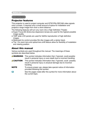 Page 15
4

Before use
Before use 
Projector features
This projector is used to project computer and NTSC/PAL/SECAM video signals 
onto a screen. It requires only a small amount of space for installation and 
projects a large image from even a short distance.
The following features will turn any room into a High Deﬁnition Theater.
●  Super Focus ED (Extra-low dispersion) lenses are used for the highest possible image quality.
●  720P wide LCD panels are used for faithful reproduction of high deﬁnition 
images.
●...