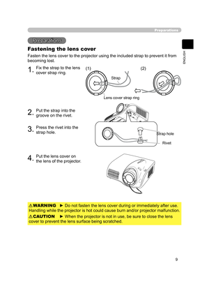 Page 20
9
ENGLISH

 

1.Fix the strap to the lens 
cover strap ring.
2.Put the strap into the 
groove on the rivet.
3.Press the rivet into the 
strap hole.
4.Put the lens cover on 
the lens of the projector.
Preparations
Preparations
Fastening the lens cover
Fasten the lens cover to the projector using the included strap to prevent it from 
becoming lost.
► Do not fasten the lens cover during or immediately after use. 
Handling while the projector is hot could cause burn and/or projector malfunction.WARNING
►...