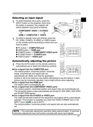 Page 32
21
ENGLISH

POWERLIGHT
BLACKASPECT
MENUBRIGHTCONTRASTCOLOR
IRISMODEMEMORY
ENTERRESET
HDMIPCAUTOCOMPOS-VIDEOVIDEO

1.To switch between input ports, press the 
INPUT button on the projector. Each time 
the button is pressed, the projector will 
switch between input ports as follows.
COMPONENT VIDEO  S-VIDEO
                                            
HDMI  COMPUTER  VIDEO
Projection
Selecting an input signal
1.To select a speciﬁc input port directly, press the 
PC, HDMI, COMPO, S-VIDEO or VIDEO...