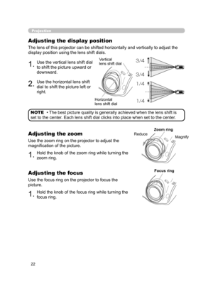 Page 33
22

1.Use the vertical lens shift dial 
to shift the picture upward or 
downward.
2.Use the horizontal lens shift 
dial to shift the picture left or 
right.
Projection
Adjusting the display position
The lens of this projector can be shifted horizontally and vertically to adjust the 
display position using the lens shift dials.
• The best picture quality is generally achieved when the lens shift is 
set to the center. Each lens shift dial clicks into place when set to the center. NOTE
1.Hold the knob of...