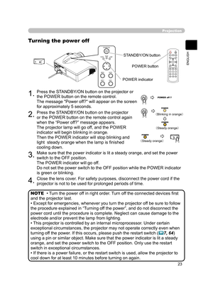 Page 34
23
ENGLISH

Magnify
1.Press the STANDBY/ON button on the projector or 
the POWER button on the remote control.
The message "Power off?" will appear on the screen 
for approximately 5 seconds.
Projection
Turning the power off
2.Press the STANDBY/ON button on the projector 
or the POWER button on the remote control again 
when the “Power off?” message appears.
The projector lamp will go off, and the POWER 
indicator will begin blinking in orange.
Then the POWER indicator will stop blinking and...