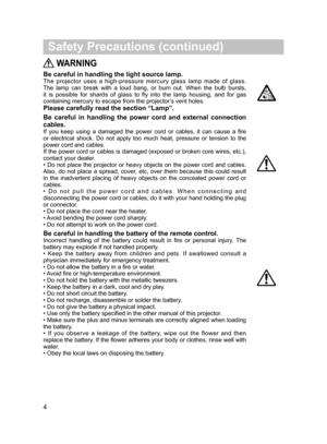 Page 5
 WARNING
Be careful in handling the light source lamp.
The  projector  uses  a  high-pressure  mercury  glass  lamp  made  of  glass. 
The  lamp  can  break  with  a  loud  bang,  or  burn  out.  When  the  bulb  bursts, 
it  is  possible  for  shards  of  glass  to  fly  into  the  lamp  housing,  and  for  gas 
containing mercury to escape from the projector’s vent holes. 
Please carefully read the section “Lamp”.
Be  careful  in  handling  the  power  cord  and  external  connection 
cables.
If  you...