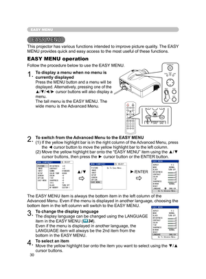 Page 41
30

EASY MENU
EASY MENU
This projector has various functions intended to improve picture quality. The EASY 
MENU provides quick and easy access to the most useful of these functions.
1.To display a menu when no menu is 
currently displayed
Press the MENU button and a menu will be 
displayed. Alternatively, pressing one of the 
▲/▼/◄/► cursor buttons will also display a 
menu.
The tall menu is the EASY MENU. The 
wide menu is the Advanced Menu.
EASY MENU operation
Follow the procedure below to use the...